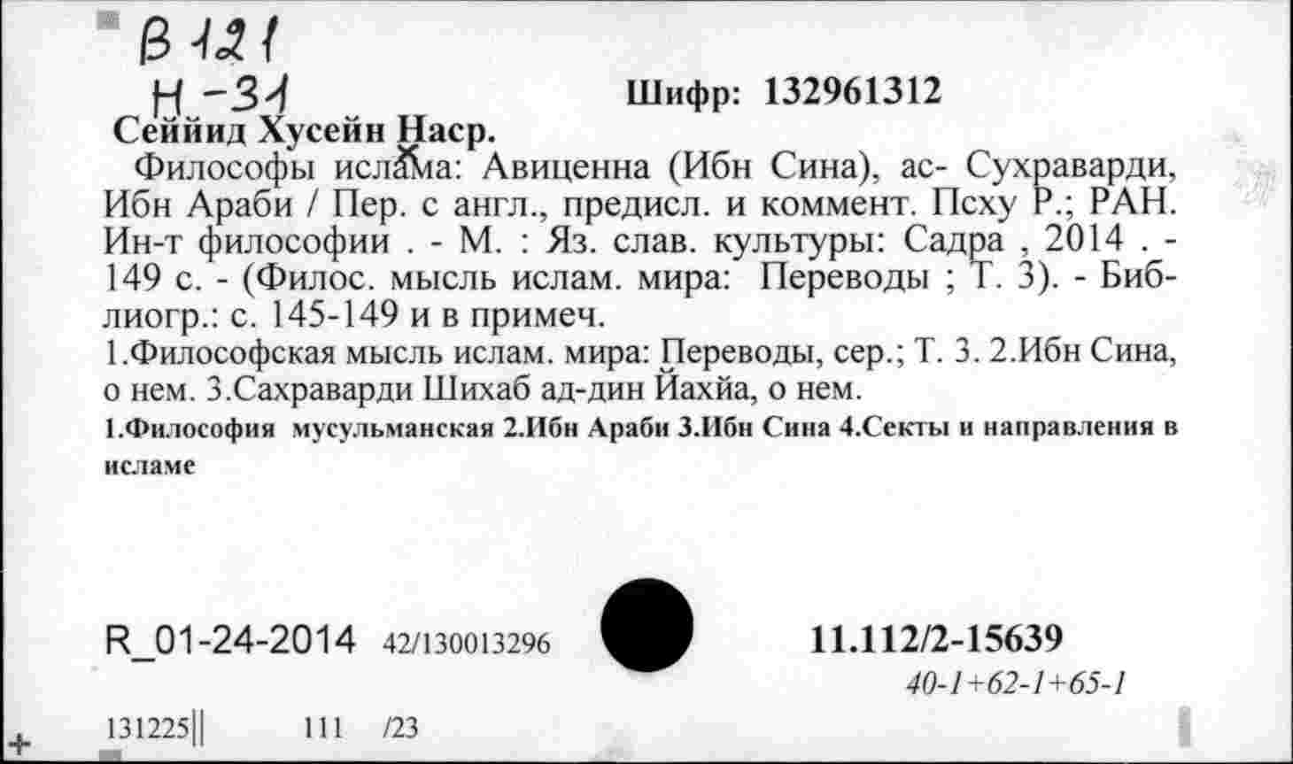 ﻿у -3>/	Шифр: 132961312
Сеййид Хусейн Наср.
Философы исл^а: Авиценна (Ибн Сина), ас- Сухраварди, Ибн Араби / Пер. с англ., предисл. и коммент. Псху Р.; РАН. Ин-т философии . - М. : Яз. слав, культуры: Садра , 2014 . -149 с. - (Филос. мысль ислам, мира: Переводы ; Т. 3). - Биб-лиогр.: с. 145-149 и в примеч.
1 .Философская мысль ислам, мира: Переводы, сер.; Т. 3. 2.Ибн Сина, о нем. З.Сахраварди Шихаб ад-дин Йахйа, о нем.
1.Философия мусульманская 2.Ибн Араби З.Ибн Сина 4.Секты и направления в исламе
И_01-24-20 1 4 42/130013296	11.112/2-15639
40-1+62-1+65-1
131225Ц	111 /23